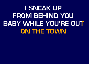 I SNEAK UP
FROM BEHIND YOU
BABY WHILE YOU'RE OUT
ON THE TOWN