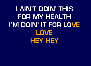 I AIN'T DOIN' THIS
FOR MY HEALTH
I'M DOIN' IT FOR LOVE
LOVE

HEY HEY