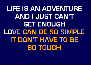 LIFE IS AN ADVENTURE
AND I JUST CAN'T
GET ENOUGH
LOVE CAN BE SO SIMPLE
IT DON'T HAVE TO BE
SO TOUGH