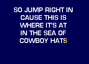 SO JUMP RIGHT IN
CAUSE THIS IS
WHERE IT'S AT

IN THE SEA OF
COWBOY HATS