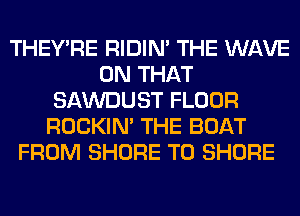 THEY'RE RIDIN' THE WAVE
ON THAT
SAWDUST FLOOR
ROCKIN' THE BOAT
FROM SHORE T0 SHORE