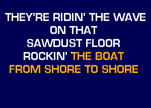 THEY'RE RIDIN' THE WAVE
ON THAT
SAWDUST FLOOR
ROCKIN' THE BOAT
FROM SHORE T0 SHORE