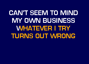 CANT SEEM TO MIND
MY OWN BUSINESS
WHATEVER I TRY
TURNS OUT WRONG