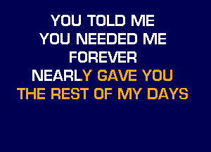 YOU TOLD ME
YOU NEEDED ME
FOREVER
NEARLY GAVE YOU
THE REST OF MY DAYS