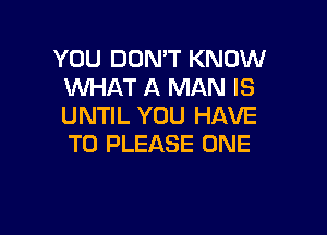 YOU DON'T KNOW
WHAT A MAN IS
UNTIL YOU HAVE

TO PLEASE ONE