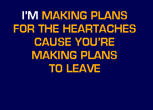 I'M MAKING PLANS
FOR THE HEARTACHES
CAUSE YOU'RE
MAKING PLANS
TO LEAVE