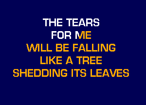THE TEARS
FOR ME
WILL BE FALLING
LIKE A TREE
SHEDDING ITS LEAVES