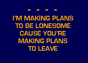 I'M MAKING PLANS
TO BE LONESOME
CAUSE YOU'RE
MAKING PLANS
TO LEAVE