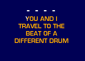 YOU AND I
TRAVEL TO THE

BEAT OF A
DIFFERENT DRUM