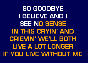 SO GOODBYE
I BELIEVE AND I
SEE N0 SENSE
IN THIS CRYIN' AND
GRIEVIN' WE'LL BOTH
LIVE A LOT LONGER
IF YOU LIVE WITHOUT ME