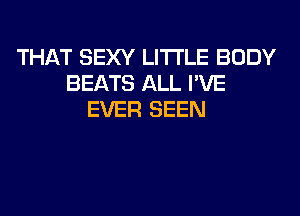 THAT SEXY LITI'LE BODY
BEATS ALL I'VE
EVER SEEN