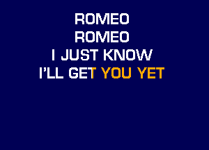 ROMEO
ROMEO
I JUST KNOW
I'LL GET YOU YET