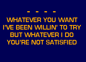 WHATEVER YOU WANT
I'VE BEEN VVILLIN' TO TRY
BUT WHATEVER I DO
YOU'RE NOT SATISFIED