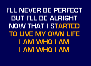 I'LL NEVER BE PERFECT
BUT I'LL BE ALRIGHT
NOW THAT I STARTED
TO LIVE MY OWN LIFE
I AM INHO I AM
I AM INHO I AM