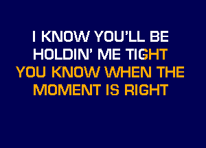 I KNOW YOU'LL BE
HOLDIN' ME TIGHT
YOU KNOW WHEN THE
MOMENT IS RIGHT