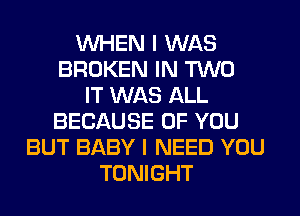 WHEN I WAS
BROKEN IN TWO
IT WAS ALL
BECAUSE OF YOU
BUT BABY I NEED YOU
TONIGHT