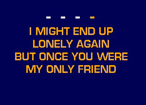 I MIGHT END UP
LONELY AGAIN
BUT ONCE YOU WERE
MY ONLY FRIEND