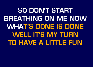 SO DON'T START
BREATHING ON ME NOW
WHATS DONE IS DONE
WELL ITS MY TURN
TO HAVE A LITTLE FUN