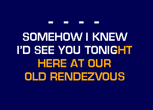 SOMEHUWI KNEW
I'D SEE YOU TONIGHT
HERE AT OUR
OLD RENDEZVOUS
