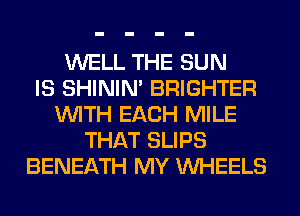 WELL THE SUN
IS SHINIM BRIGHTER
WITH EACH MILE
THAT SLIPS
BENEATH MY WHEELS