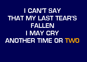 I CAN'T SAY
THAT MY LAST TEARS
FALLEN
I MAY CRY
ANOTHER TIME OR TWO