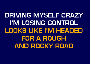 DRIVING MYSELF CRAZY
I'M LOSING CONTROL
LOOKS LIKE I'M HEADED
FOR A ROUGH
AND ROCKY ROAD