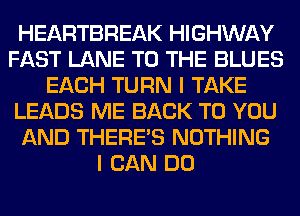 HEARTBREAK HIGHWAY
FAST LANE TO THE BLUES
EACH TURN I TAKE
LEADS ME BACK TO YOU
AND THERE'S NOTHING
I CAN DO