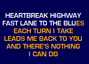 HEARTBREAK HIGHWAY
FAST LANE TO THE BLUES
EACH TURN I TAKE
LEADS ME BACK TO YOU
AND THERE'S NOTHING
I CAN DO