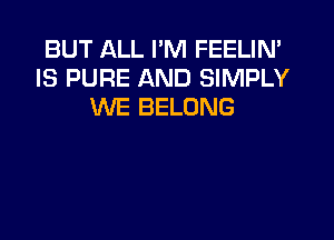 BUT ALL I'M FEELIN'
IS PURE AND SIMPLY
WE BELONG
