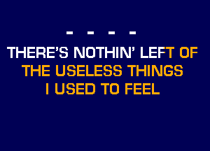 THERE'S NOTHIN' LEFT OF
THE USELESS THINGS
I USED TO FEEL