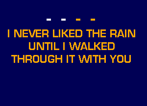 I NEVER LIKED THE RAIN
UNTIL I WALKED
THROUGH IT WITH YOU