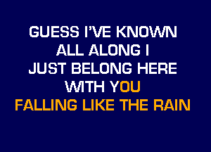 GUESS I'VE KNOWN
ALL ALONG I
JUST BELONG HERE
WITH YOU
FALLING LIKE THE RAIN