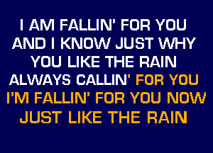 I AM FALLIM FOR YOU
AND I KNOW JUST WHY

YOU LIKE THE RAIN
ALWAYS CALLIN' FOR YOU

I'M FALLIN' FOR YOU NOW
JUST LIKE THE RAIN