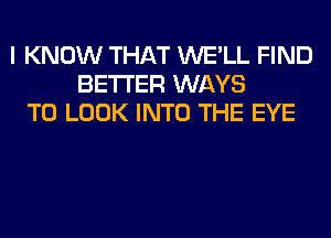 I KNOW THAT WE'LL FIND
BETTER WAYS
TO LOOK INTO THE EYE