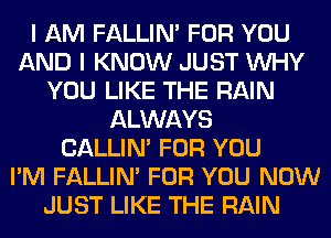 I AM FALLIM FOR YOU
AND I KNOW JUST WHY
YOU LIKE THE RAIN
ALWAYS
CALLIN' FOR YOU
I'M FALLIM FOR YOU NOW
JUST LIKE THE RAIN