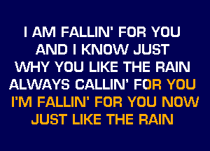 I AM FALLIN' FOR YOU
AND I KNOW JUST
VUHY YOU LIKE THE RAIN
ALWAYS CALLIN' FOR YOU
I'M FALLIN' FOR YOU NOW
JUST LIKE THE RAIN