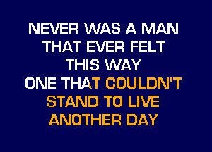 NEVER WAS A MAN
THAT EVER FELT
THIS WAY
ONE THAT COULDN'T
STAND TO LIVE
ANOTHER DAY