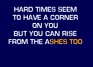 HARD TIMES SEEM
TO HAVE A CORNER
ON YOU
BUT YOU CAN RISE
FROM THE ASHES T00