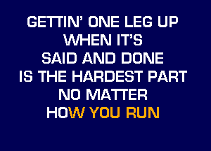 GETI'IM ONE LEG UP
WHEN ITS
SAID AND DONE
IS THE HARDEST PART
NO MATTER
HOW YOU RUN