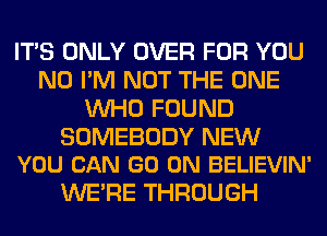 ITS ONLY OVER FOR YOU
N0 I'M NOT THE ONE
WHO FOUND

SOMEBODY NEW
YOU CAN GO ON BELIEVIN'

WERE THROUGH