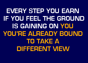 EVERY STEP YOU EARN
IF YOU FEEL THE GROUND
IS GAINING ON YOU
YOU'RE ALREADY BOUND
TO TAKE A
DIFFERENT VIEW