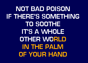 NOT BAD POISON
IF THERE'S SOMETHING
TO SOOTHE
ITS A WHOLE
OTHER WORLD
IN THE PALM
OF YOUR HAND