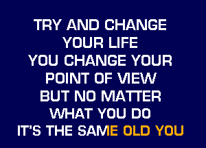 TRY AND CHANGE
YOUR LIFE
YOU CHANGE YOUR
POINT OF VIEW

BUT NO MATTER
VUHAT YOU DO
IT'S THE SAME OLD YOU