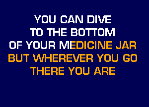 YOU CAN DIVE
TO THE BOTTOM
OF YOUR MEDICINE JAR
BUT VVHEREVER YOU GO
THERE YOU ARE