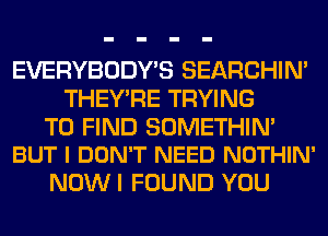 EVERYBODY'S SEARCHIN'
THEY'RE TRYING

TO FIND SOMETHIN'
BUT I DON'T NEED NOTHIN'

NOW I FOUND YOU