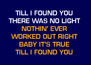 TILL I FOUND YOU
THERE WAS N0 LIGHT
NOTHIN' EVER
WORKED OUT RIGHT
BABY ITS TRUE
TILL I FOUND YOU