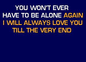 YOU WON'T EVER
HAVE TO BE ALONE AGAIN
I WILL ALWAYS LOVE YOU

TILL THE VERY END