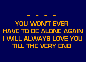 YOU WON'T EVER
HAVE TO BE ALONE AGAIN
I WILL ALWAYS LOVE YOU

TILL THE VERY END