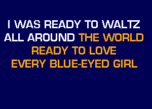 I WAS READY TO WAL'IZ
ALL AROUND THE WORLD
READY TO LOVE
EVERY BLUE-EYED GIRL