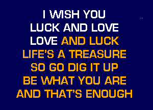 I WISH YOU
LUCK AND LOVE
LOVE AND LUCK

LIFE'S A TREASURE
50 GO DIG IT UP
BE WHAT YOU ARE
AND THATS ENOUGH